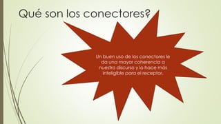 Qué son los conectores? 
Un buen uso de los conectores le 
da una mayor coherencia a 
nuestro discurso y lo hace más 
inteligible para el receptor. 
 