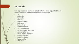De adición 
Son aquellos que permiten añadir información, seguir hablando 
sobre un tema o presentar elementos adicionales. 
• y 
• Además 
• También 
• Incluso 
• Por otra parte 
• Asimismo 
• Sumado a 
• Paralelamente 
• A continuación 
• En otro orden de cosas 
• Al mismo tiempo 
• De la misma manera 
• Otro caso más 
• Por añadidura 
• Igualmente 
• Más aún 
 