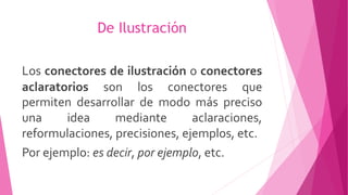 De Ilustración
Los conectores de ilustración o conectores
aclaratorios son los conectores que
permiten desarrollar de modo más preciso
una idea mediante aclaraciones,
reformulaciones, precisiones, ejemplos, etc.
Por ejemplo: es decir, por ejemplo, etc.
 
