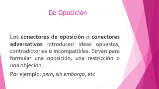 De Oposición
Los conectores de oposición o conectores
adversativos introducen ideas opuestas,
contradictorias o incompatibles. Sirven para
formular una oposición, una restricción o
una objeción.
Por ejemplo: pero, sin embargo, etc
 