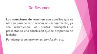 De Resumen
Los conectores de resumen son aquellos que se
utilizan para cerrar o acabar un razonamiento, ya
sea resumiendo los puntos principales o
presentando una conclusión que se desprenda de
lo dicho.
Por ejemplo: en resumen, en conclusión, etc.
 