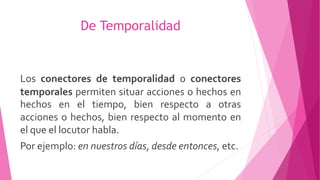 De Temporalidad
Los conectores de temporalidad o conectores
temporales permiten situar acciones o hechos en
hechos en el tiempo, bien respecto a otras
acciones o hechos, bien respecto al momento en
el que el locutor habla.
Por ejemplo: en nuestros días, desde entonces, etc.
 