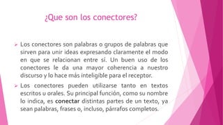 ¿Que son los conectores?
 Los conectores son palabras o grupos de palabras que
sirven para unir ideas expresando claramente el modo
en que se relacionan entre sí. Un buen uso de los
conectores le da una mayor coherencia a nuestro
discurso y lo hace más inteligible para el receptor.
 Los conectores pueden utilizarse tanto en textos
escritos u orales. Su principal función, como su nombre
lo indica, es conectar distintas partes de un texto, ya
sean palabras, frases o, incluso, párrafos completos.
 