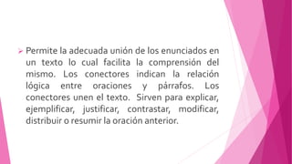  Permite la adecuada unión de los enunciados en
un texto lo cual facilita la comprensión del
mismo. Los conectores indican la relación
lógica entre oraciones y párrafos. Los
conectores unen el texto. Sirven para explicar,
ejemplificar, justificar, contrastar, modificar,
distribuir o resumir la oración anterior.
 