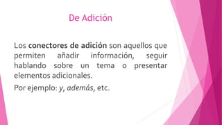 De Adición
Los conectores de adición son aquellos que
permiten añadir información, seguir
hablando sobre un tema o presentar
elementos adicionales.
Por ejemplo: y, además, etc.
 