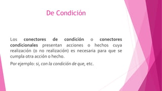 De Condición
Los conectores de condición o conectores
condicionales presentan acciones o hechos cuya
realización (o no realización) es necesaria para que se
cumpla otra acción o hecho.
Por ejemplo: si, con la condición de que, etc.
 