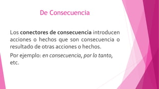 De Consecuencia
Los conectores de consecuencia introducen
acciones o hechos que son consecuencia o
resultado de otras acciones o hechos.
Por ejemplo: en consecuencia, por lo tanto,
etc.
 