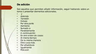 De adición
Son aquellos que permiten añadir información, seguir hablando sobre un
tema o presentar elementos adicionales.
• y
• Además
• También
• Incluso
• Por otra parte
• Asimismo
• Sumado a
• Paralelamente
• A continuación
• En otro orden de cosas
• Al mismo tiempo
• De la misma manera
• Otro caso más
• Por añadidura
• Igualmente
• Más aún
 