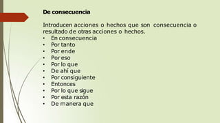 De consecuencia
Introducen acciones o hechos que son consecuencia o
resultado de otras acciones o hechos.
• En consecuencia
• Por tanto
• Por ende
• Por eso
• Por lo que
• De ahí que
• Por consiguiente
• Entonces
• Por lo que sigue
• Por esta razón
• De manera que
 