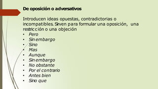 De oposición o adversativos
Introducen ideas opuestas, contradictorias o
incompatibles. Sirven para formular una oposición, una
restricción o una objeción
• Pero
• Sin embargo
• Sino
• Mas
• Aunque
• Sin embargo
• No obstante
• Por el contrario
• Antes bien
• Sino que
 