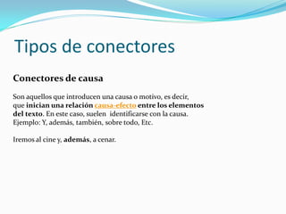 Tipos de conectores
Conectores de causa
Son aquellos que introducen una causa o motivo, es decir,
que inician una relación causa-efecto entre los elementos
del texto. En este caso, suelen identificarse con la causa.
Ejemplo: Y, además, también, sobre todo, Etc.
Iremos al cine y, además, a cenar.
 