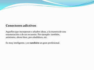 Conectores adictivos
Aquellos que incorporan o añaden ideas, a la manera de una
enumeración o de un recuento. Por ejemplo: también,
asimismo, ahora bien, por añadidura, etc.
Es muy inteligente, y es también un gran profesional.
 