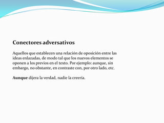 Conectores adversativos
Aquellos que establecen una relación de oposición entre las
ideas enlazadas, de modo tal que los nuevos elementos se
oponen a los previos en el texto. Por ejemplo: aunque, sin
embargo, no obstante, en contraste con, por otro lado, etc.
Aunque dijera la verdad, nadie la creería.
 