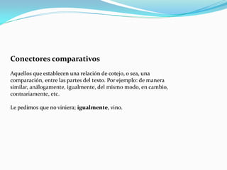 Conectores comparativos
Aquellos que establecen una relación de cotejo, o sea, una
comparación, entre las partes del texto. Por ejemplo: de manera
similar, análogamente, igualmente, del mismo modo, en cambio,
contrariamente, etc.
Le pedimos que no viniera; igualmente, vino.
 
