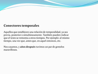 Conectores temporales
Aquellos que establecen una relación de temporalidad, ya sea
previa, posterior o simultáneamente. También pueden indicar
que el texto se remonta a otros tiempos. Por ejemplo: al mismo
tiempo, una vez que, antes que, en aquel entonces, etc.
Nos casamos, y años después tuvimos un par de gemelos
maravillosos.
 