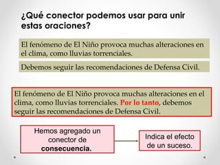 ¿ Qué conector podemos usar para unir estas oraciones? El fenómeno de El Niño provoca muchas alteraciones en el clima, como lluvias torrenciales.  Debemos seguir las recomendaciones de Defensa Civil. El fenómeno de El Niño provoca muchas alteraciones en el clima, como lluvias torrenciales.  Por lo tanto , debemos seguir las recomendaciones de Defensa Civil. Hemos agregado un conector de  consecuencia.  Indica el efecto de un suceso. 