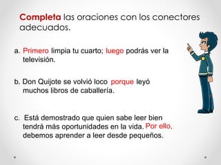 Completa  las oraciones con los conectores adecuados. a.  limpia tu cuarto;  podrás ver la televisión. b. Don Quijote se volvió loco  leyó muchos libros de caballería. c.  Está demostrado que quien sabe leer bien tendrá más oportunidades en la vida.  debemos aprender a leer desde pequeños. Primero luego porque Por ello, 