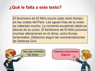 El fenómeno de El Niño ocurre cada cierto tiempo en las costas del Perú. Las aguas frías de la costa se calientan mucho. La corriente ecuatorial cálida se desvía de su curso. El fenómeno de El Niño provoca muchas alteraciones en el clima, como lluvias torrenciales. Debemos seguir las recomendaciones de Defensa Civil. ¿Qué le falta a este texto? Hay que conectar las ideas. Usemos  conectores lógicos . 