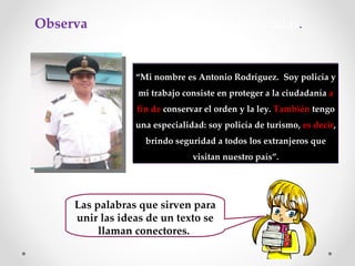 Observa  en el texto las palabras destacadas . “ Mi nombre es Antonio Rodríguez.  Soy policía y mi trabajo consiste en proteger a la ciudadanía  a fin de  conservar el orden y la ley.  También  tengo una especialidad: soy policía de turismo,  es decir , brindo seguridad a todos los extranjeros que visitan nuestro país”. Las palabras que sirven para unir las ideas de un texto se llaman conectores.  