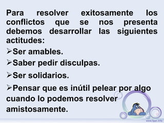 Para resolver exitosamente los
conflictos que se nos presenta
debemos desarrollar las siguientes
actitudes:
Ser amables.
Saber pedir disculpas.
Ser solidarios.
Pensar que es inútil pelear por algo
cuando lo podemos resolver
amistosamente.
 