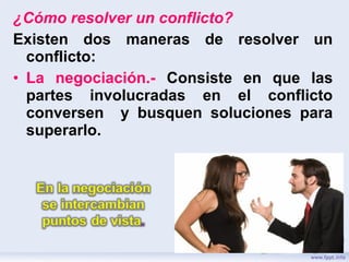 ¿Cómo resolver un conflicto?
Existen dos maneras de resolver un
conflicto:
• La negociación.- Consiste en que las
partes involucradas en el conflicto
conversen y busquen soluciones para
superarlo.