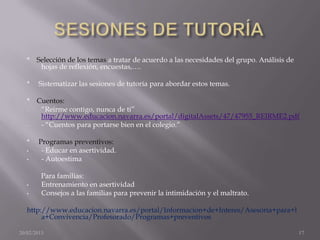 * Selección de los temas a tratar de acuerdo a las necesidades del grupo. Análisis de
      hojas de reflexión, encuestas,….

   *   Sistematizar las sesiones de tutoría para abordar estos temas.

   * Cuentos:
   -  “Reirme contigo, nunca de ti”
      http://www.educacion.navarra.es/portal/digitalAssets/47/47955_REIRME2.pdf
   -  - “Cuentos para portarse bien en el colegio.”

   *   Programas preventivos:
   •    - Educar en asertividad.
   •    - Autoestima

        Para familias:
   •    Entrenamiento en asertividad
   •    Consejos a las familias para prevenir la intimidación y el maltrato.

   http://www.educacion.navarra.es/portal/Informacion+de+Interes/Asesoria+para+l
        a+Convivencia/Profesorado/Programas+preventivos

20/02/2013                                                                                 17
 