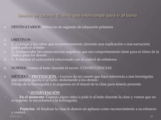    DESTINATARIOS: Niños/as de segundo de educación primaria


    OBJETIVOS:
    1.- Corregir a los niños que inoportunamente (durante una explicación o una narración)
     piden para ir al baño-
    2.- Comprender las consecuencias negativas que ese comportamiento tiene para el ritmo de la
     clase y para los demás.
    3.- Fomentar el autocontrol relacionado con el control de esfínteres.

    NORMA: Vamos al baño durante el recreo .CONSECUENCIAS

    MÉTODO: * PREVENCIÓN – Lectura de un cuento que hace referencia a una hormiguita
     que siempre quería ir al baño, molestando a los demás.
     Dibujo de la hormiguita y la pegamos en el mural de la clase para tenerla presente.

                * INTERVENCIÓN
-         En el momento: Cuando algún niño/a pide ir al baño durante la clase y vemos que no
     es urgente, le recordamos a la hormiguita.

         - Posterior: Al finalizar la clase le damos un aplauso como reconocimiento a su esfuerzo
     y control.
    20/02/2013                                                                               20
 
