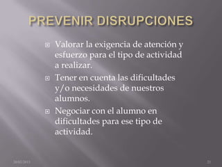   Valorar la exigencia de atención y
                 esfuerzo para el tipo de actividad
                 a realizar.
                Tener en cuenta las dificultades
                 y/o necesidades de nuestros
                 alumnos.
                Negociar con el alumno en
                 dificultades para ese tipo de
                 actividad.


20/02/2013                                            21
 