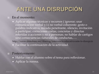     En el momento:
            Aplicar algunas técnicas y recursos ( ignorar; usar
             comunicación verbal y/o no verbal coherente: gesto o
             palabra indicativa, mirada penetrante, silencio, invitación
             a participar; correciones cortas, concretas y directas
             referidas a acciones y no a personas; no hablar de castigos
             sino consecuencias naturales de conductas,….
        http://www.slideshare.net/iibarrog/intervencin-educativa-ante-la-disrupcin
            Facilitar la continuación de la actividad.

       Posteriormente:
         Hablar con el alumno sobre el tema para reflexionar.
         Aplicar la norma.



20/02/2013                                                                       23
 