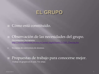      Cómo está constituido.

      Observación de las necesidades del grupo.
       Herramientas: Sociograma.
       http://www.educacion.navarra.es/portal/digitalAssets/2/2183_23sociog.doc

      Encuestas de convivencia de alumnos.




      Propuestas de trabajo para conocerse mejor.
        Trabajo en grupos en el aula. Ver abajo.




20/02/2013                                                                        7
 