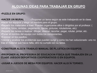 ALGUNAS IDEAS PARA TRABAJAR EN GRUPO

•PUZZLE EN GRUPO:

•HACER UN MURAL:              - Proponer un tema según se este trabajando en la clase.
•Hacer los equipos y elegir un nombre para el grupo.
•Repartir los materiales a traer. Pueden organizarse ellos o dirigidos por el profesor. (
cartulina, fotos, revistas, pegamento, tijeras, pinturas, rotuladores, etc)
•Repartir las tareas a realizar: dibujar, diseñar, recortar, pegar, rotular, pintar, etc.
•Poner el nombre del equipo con todos los componentes.
•Exponer en los pasillos.
•Valorar y analizar los problemas que pueden surgir y como los han solucionado: uno no
trae el material que hacía falta, otro no cumple con su tarea.

•CONSTRUIR ALGÚN TRABAJO MANUAL DE PLÁSTICA EN EQUIPOS.

•PROPONER AL PROFESOR/A DE EDUCACIÓN FÍSICA QUE TRABAJEN EN LA
CLASE JUEGOS DEPORTIVOS COOPERATIVOS O EN EQUIPOS.

•JUGAR A JUEGOS DE MESA POR EQUIPOS. HACER ALGÚN TORNEO.

    20/02/2013                                                                      8
 