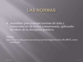      Asamblea para trabajar normas de aula y
       consecuencias de forma consensuada, aplicando
       las ideas de la disciplina positiva.

 Modelo:
 http://www.educacion.navarra.es/portal/digitalAssets/48/48072_norm
     asaula.pdf




20/02/2013                                                            9
 