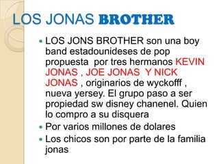 LOSJONASBROTHER LOS JONS BROTHER son una boy band estadounideses de pop propuesta  por tres hermanos KEVIN JONAS , JOE JONAS  Y NICK JONAS , originarios de wyckofff , nueva yersey. El grupo paso a ser propiedad swdisneychanenel. Quien lo compro a su disquera Por varios millones de dolares Los chicos son por parte de la familia jonas 