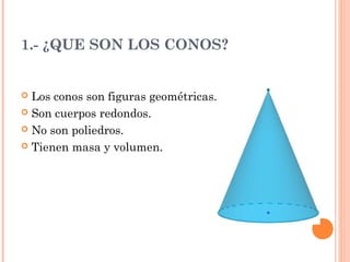 1.- ¿QUE SON LOS CONOS?
Los conos son figuras geométricas.
Son cuerpos redondos.
No son poliedros.
Tienen masa y volumen.