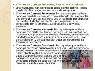  Clientes de Compra Frecuente, Promedio y Ocasional: 
 Una vez que se han identificado a los clientes activos, se los 
puede clasificar según su frecuencia de compra, en: 
 Clientes de Compra Frecuente: Son aquellos que realizan 
compras repetidas a menudo o cuyo intervalo de tiempo entre 
una compra y otra es más corta que el realizado por el grueso 
de clientes. Este tipo de clientes, por lo general, está 
complacido con la empresa, sus productos y servicios. 
empresa. 
 Clientes de Compra Habitual: Son aquellos que realizan 
compras con cierta regularidad porque están satisfechos con 
la empresa, el producto y el servicio. Por tanto, es aconsejable 
brindarles una atención esmerada para incrementar su nivel 
de satisfacción, y de esa manera, tratar de incrementar su 
frecuencia de compra. 
 Clientes de Compra Ocasional: Son aquellos que realizan 
compras de vez en cuando o por única vez. Para determinar el 
porqué de esa situación es aconsejable que cada vez que un 
nuevo cliente realice su primera compra se le solicite algunos 
datos que permitan contactarlo en el futuro, de esa manera, se 
podrá investigar (en el caso de que no vuelva a realizar otra 
compra) el porqué de su alejamiento y el cómo se puede 
remediar o cambiar ésa situación. 
 