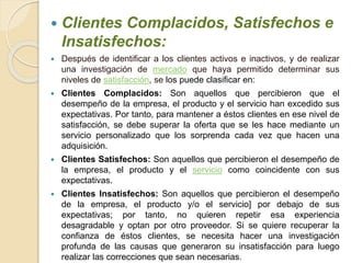  Clientes Complacidos, Satisfechos e 
Insatisfechos: 
 Después de identificar a los clientes activos e inactivos, y de realizar 
una investigación de mercado que haya permitido determinar sus 
niveles de satisfacción, se los puede clasificar en: 
 Clientes Complacidos: Son aquellos que percibieron que el 
desempeño de la empresa, el producto y el servicio han excedido sus 
expectativas. Por tanto, para mantener a éstos clientes en ese nivel de 
satisfacción, se debe superar la oferta que se les hace mediante un 
servicio personalizado que los sorprenda cada vez que hacen una 
adquisición. 
 Clientes Satisfechos: Son aquellos que percibieron el desempeño de 
la empresa, el producto y el servicio como coincidente con sus 
expectativas. 
 Clientes Insatisfechos: Son aquellos que percibieron el desempeño 
de la empresa, el producto y/o el servicio] por debajo de sus 
expectativas; por tanto, no quieren repetir esa experiencia 
desagradable y optan por otro proveedor. Si se quiere recuperar la 
confianza de éstos clientes, se necesita hacer una investigación 
profunda de las causas que generaron su insatisfacción para luego 
realizar las correcciones que sean necesarias. 
 