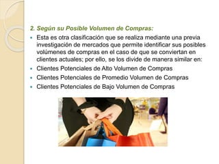 2. Según su Posible Volumen de Compras: 
 Esta es otra clasificación que se realiza mediante una previa 
investigación de mercados que permite identificar sus posibles 
volúmenes de compras en el caso de que se conviertan en 
clientes actuales; por ello, se los divide de manera similar en: 
 Clientes Potenciales de Alto Volumen de Compras 
 Clientes Potenciales de Promedio Volumen de Compras 
 Clientes Potenciales de Bajo Volumen de Compras 
 
