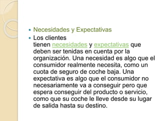  Necesidades y Expectativas 
 Los clientes 
tienen necesidades y expectativas que 
deben ser tenidas en cuenta por la 
organización. Una necesidad es algo que el 
consumidor realmente necesita, como un 
cuota de seguro de coche baja. Una 
expectativa es algo que el consumidor no 
necesariamente va a conseguir pero que 
espera conseguir del producto o servicio, 
como que su coche le lleve desde su lugar 
de salida hasta su destino. 
