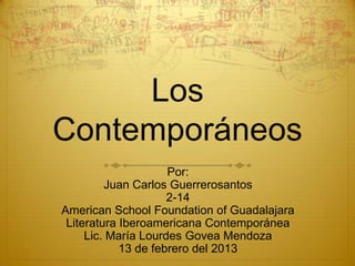 Los
Contemporáneos
                     Por:
         Juan Carlos Guerrerosantos
                     2-14
American School Foundation of Guadalajara
 Literatura Iberoamericana Contemporánea
     Lic. María Lourdes Govea Mendoza
            13 de febrero del 2013
 