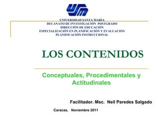 LOS CONTENIDOS Conceptuales, Procedimentales y Actitudinales Facilitador. Msc.  Neil Paredes Salgado Caracas,  Noviembre 2011 UNIVERSIDAD SANTA MARIA DECANATO DE INVESTIGACIÓN  POSTGRADO DIRECCIÓN DE EDUCACIÓN ESPECIALIZACIÓN EN PLANIFICACIÓN Y EVALUACIÓN PLANIFICACIÓN INSTRUCCIONAL 