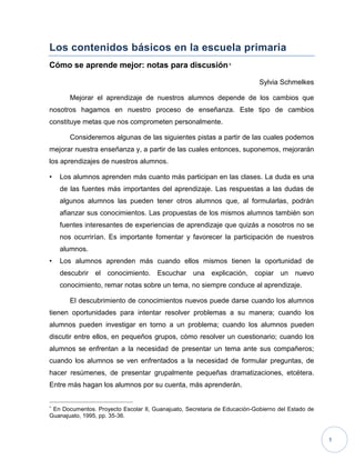 1
Los contenidos básicos en la escuela primaria
Cómo se aprende mejor: notas para discusión
Sylvia Schmelkes
Mejorar el aprendizaje de nuestros alumnos depende de los cambios que
nosotros hagamos en nuestro proceso de enseñanza. Este tipo de cambios
constituye metas que nos comprometen personalmente.
Consideremos algunas de las siguientes pistas a partir de las cuales podemos
mejorar nuestra enseñanza y, a partir de las cuales entonces, suponemos, mejorarán
los aprendizajes de nuestros alumnos.
• Los alumnos aprenden más cuanto más participan en las clases. La duda es una
de las fuentes más importantes del aprendizaje. Las respuestas a las dudas de
algunos alumnos las pueden tener otros alumnos que, al formularlas, podrán
afianzar sus conocimientos. Las propuestas de los mismos alumnos también son
fuentes interesantes de experiencias de aprendizaje que quizás a nosotros no se
nos ocurrirían. Es importante fomentar y favorecer la participación de nuestros
alumnos.
• Los alumnos aprenden más cuando ellos mismos tienen la oportunidad de
descubrir el conocimiento. Escuchar una explicación, copiar un nuevo
conocimiento, remar notas sobre un tema, no siempre conduce al aprendizaje.
El descubrimiento de conocimientos nuevos puede darse cuando los alumnos
tienen oportunidades para intentar resolver problemas a su manera; cuando los
alumnos pueden investigar en torno a un problema; cuando los alumnos pueden
discutir entre ellos, en pequeños grupos, cómo resolver un cuestionario; cuando los
alumnos se enfrentan a la necesidad de presentar un tema ante sus compañeros;
cuando los alumnos se ven enfrentados a la necesidad de formular preguntas, de
hacer resúmenes, de presentar grupalmente pequeñas dramatizaciones, etcétera.
Entre más hagan los alumnos por su cuenta, más aprenderán.

En Documentos. Proyecto Escolar II, Guanajuato, Secretaria de Educación-Gobierno del Estado de
Guanajuato, 1995, pp. 35-36.
 