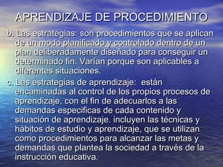 APRENDIZAJE DE PROCEDIMIENTOAPRENDIZAJE DE PROCEDIMIENTO
b. Las estrategias: son procedimientos que se aplicanb. Las estrategias: son procedimientos que se aplican
de un modo planificado y controlado dentro de unde un modo planificado y controlado dentro de un
plan deliberadamente diseñado para conseguir unplan deliberadamente diseñado para conseguir un
determinado fin. Varían porque son aplicables adeterminado fin. Varían porque son aplicables a
diferentes situaciones.diferentes situaciones.
c. Las estrategias de aprendizaje: estánc. Las estrategias de aprendizaje: están
encaminadas al control de los propios procesos deencaminadas al control de los propios procesos de
aprendizaje, con el fin de adecuarlos a lasaprendizaje, con el fin de adecuarlos a las
demandas especificas de cada contenido ydemandas especificas de cada contenido y
situación de aprendizaje. incluyen las técnicas ysituación de aprendizaje. incluyen las técnicas y
hábitos de estudio y aprendizaje, que se utilizanhábitos de estudio y aprendizaje, que se utilizan
como procedimientos para alcanzar las metas ycomo procedimientos para alcanzar las metas y
demandas que plantea la sociedad a través de lademandas que plantea la sociedad a través de la
instrucción educativa.instrucción educativa.
 