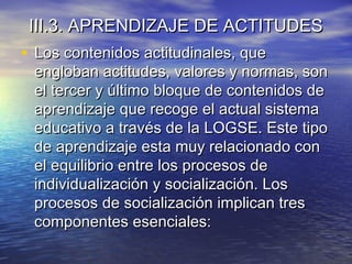III.3. APRENDIZAJE DE ACTITUDESIII.3. APRENDIZAJE DE ACTITUDES
• Los contenidos actitudinales, queLos contenidos actitudinales, que
engloban actitudes, valores y normas, sonengloban actitudes, valores y normas, son
el tercer y último bloque de contenidos deel tercer y último bloque de contenidos de
aprendizaje que recoge el actual sistemaaprendizaje que recoge el actual sistema
educativo a través de la LOGSE. Este tipoeducativo a través de la LOGSE. Este tipo
de aprendizaje esta muy relacionado conde aprendizaje esta muy relacionado con
el equilibrio entre los procesos deel equilibrio entre los procesos de
individualización y socialización. Losindividualización y socialización. Los
procesos de socialización implican tresprocesos de socialización implican tres
componentes esenciales:componentes esenciales:
 