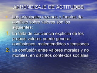 APRENDIZAJE DE ACTITUDESAPRENDIZAJE DE ACTITUDES
• Las principales razones o fuentes deLas principales razones o fuentes de
conflicto sobre valores son losconflicto sobre valores son los
siguientes:siguientes:
1.1. La falta de conciencia explícita de losLa falta de conciencia explícita de los
propios valores puede generarpropios valores puede generar
confusiones, malentendidos y tensiones.confusiones, malentendidos y tensiones.
2.2. La confusión entre valores morales y noLa confusión entre valores morales y no
morales, en distintos contextos sociales.morales, en distintos contextos sociales.
 