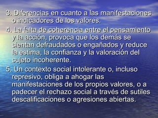 3. Diferencias en cuanto a las manifestaciones3. Diferencias en cuanto a las manifestaciones
o indicadores de los valores.o indicadores de los valores.
4. La falta de coherencia entre el pensamiento4. La falta de coherencia entre el pensamiento
y la acción, provoca que los demás sey la acción, provoca que los demás se
sientan defraudados o engañados y reducesientan defraudados o engañados y reduce
la estima, la confianza y la valoración della estima, la confianza y la valoración del
sujeto incoherente.sujeto incoherente.
5. Un contexto social intolerante o, incluso5. Un contexto social intolerante o, incluso
represivo, obliga a ahogar lasrepresivo, obliga a ahogar las
manifestaciones de los propios valores, o amanifestaciones de los propios valores, o a
padecer el rechazo social a través de sutilespadecer el rechazo social a través de sutiles
descalificaciones o agresiones abiertas.descalificaciones o agresiones abiertas.
 
