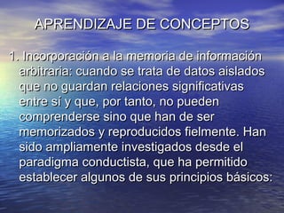 APRENDIZAJE DE CONCEPTOSAPRENDIZAJE DE CONCEPTOS
1. Incorporación a la memoria de información1. Incorporación a la memoria de información
arbitraria: cuando se trata de datos aisladosarbitraria: cuando se trata de datos aislados
que no guardan relaciones significativasque no guardan relaciones significativas
entre sí y que, por tanto, no puedenentre sí y que, por tanto, no pueden
comprenderse sino que han de sercomprenderse sino que han de ser
memorizados y reproducidos fielmente. Hanmemorizados y reproducidos fielmente. Han
sido ampliamente investigados desde elsido ampliamente investigados desde el
paradigma conductista, que ha permitidoparadigma conductista, que ha permitido
establecer algunos de sus principios básicos:establecer algunos de sus principios básicos:
 