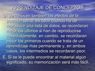 APRENDIZAJE DE CONCEPTOSAPRENDIZAJE DE CONCEPTOS
D. Se conocen también los efectos de laD. Se conocen también los efectos de la
posición serial, es decir cuando ha deposición serial, es decir cuando ha de
reproducir una lista de datos, se recordaranreproducir una lista de datos, se recordaran
mejor los últimos si han de reproducirsemejor los últimos si han de reproducirse
inmediatamente, en cambio, se recordaraninmediatamente, en cambio, se recordaran
mejor los primeros cuando se trata de unmejor los primeros cuando se trata de un
aprendizaje mas permanente y, en ambosaprendizaje mas permanente y, en ambos
casos, los intermedios se recordaran peor.casos, los intermedios se recordaran peor.
E. Si se le puede encontrar al material algúnE. Si se le puede encontrar al material algún
significado, su memorización será más fácil.significado, su memorización será más fácil.
 