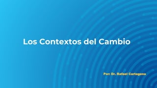 Los Contextos del Cambio
Por: Dr. Rafael Cartagena
 