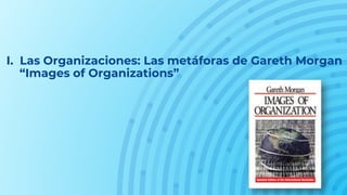 I. Las Organizaciones: Las metáforas de Gareth Morgan
“Images of Organizations”
 