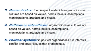 5
3. Human brains: the perspective depicts organizations as
cultures are based on values, norms, beliefs, assumptions,
manifestations, artefacts and rituals.
4. Cultures or subcultures: organizations as cultures are
based on values, norms, beliefs, assumptions,
manifestations, artefacts and rituals.
5. Political systems: in political organizations it is interests,
conflict and power issues that predominate.
 